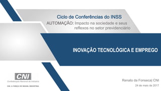 INOVAÇÃO TECNOLÓGICA E EMPREGO
Renato da Fonseca| CNI
24 de maio de 2017
Ciclo de Conferências do INSS
AUTOMAÇÃO: Impacto na sociedade e seus
reflexos no setor previdenciário
 
