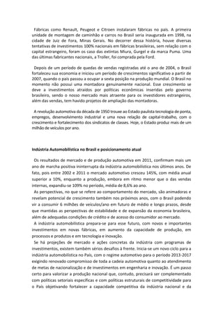 Fábricas como Renault, Peugeot e Citroen instalaram fábricas no país. A primeira
unidade de montagem de caminhão e carros no Brasil seria inaugurada em 1998, na
cidade de Juiz de Fora, Minas Gerais. No decorrer dessa história, houve diversas
tentativas de investimentos 100% nacionais em fábricas brasileiras, sem relação com o
capital estrangeiro, foram os caso das extintas Miura, Gurgel e da marca Puma. Uma
das últimas fabricantes nacionais, a Troller, foi comprada pela Ford.
Depois de um período de quedas de vendas registradas até o ano de 2004, o Brasil
fortaleceu sua economia e iniciou um período de crescimentos significativo a partir de
2007, quando o país passou a ocupar a sexta posição na produção mundial. O Brasil no
momento não possui uma montadora genuinamente nacional. Esse crescimento se
deve a investimentos atraídos por políticas econômicas inseridas pelo governo
brasileiro, sendo o nosso mercado mais atraente para os investidores estrangeiros,
além das vendas, tem havido projetos de ampliação das montadoras.
A revolução automotiva da década de 1950 trouxe ao Estado paulista tecnologia de ponta,
empregos, desenvolvimento industrial e uma nova relação de capital-trabalho, com o
crescimento e fortalecimento dos sindicatos de classes. Hoje, o Estado produz mais de um
milhão de veículos por ano.
Indústria Automobilística no Brasil e posicionamento atual
Os resultados de mercado e de produção automotiva em 2011, confirmam mais um
ano de marcha positiva ininterrupta da indústria automobilística nos últimos anos. De
fato, pois entre 2002 e 2011 o mercado automotivo cresceu 145%, com média anual
superior a 10%, enquanto a produção, embora em ritmo menor que o das vendas
internas, expandiu-se 109% no período, média de 8,6% ao ano.
As perspectivas, no que se refere ao comportamento do mercado, são animadoras e
revelam potencial de crescimento também nos próximos anos, com o Brasil podendo
vir a consumir 6 milhões de veículos/ano em futuro de médio e longo prazos, desde
que mantidas as perspectivas de estabilidade e de expansão da economia brasileira,
além de adequadas condições de crédito e de acesso do consumidor ao mercado.
A indústria automobilística prepara-se para esse futuro, com novos e importantes
investimentos em novas fábricas, em aumento da capacidade de produção, em
processos e produtos e em tecnologia e inovação.
Se há projeções de mercado e ações concretas da indústria com programas de
investimentos, existem também sérios desafios à frente. Inicia-se um novo ciclo para a
indústria automobilística no País, com o regime automotivo para o período 2013-2017
exigindo renovado compromisso de toda a cadeia automotiva quanto ao atendimento
de metas de nacionalização e de investimentos em engenharia e inovação. É um passo
certo para valorizar a produção nacional que, contudo, precisará ser complementado
com políticas setoriais específicas e com políticas estruturais de competitividade para
o País objetivando fortalecer a capacidade competitiva da indústria nacional e da
 