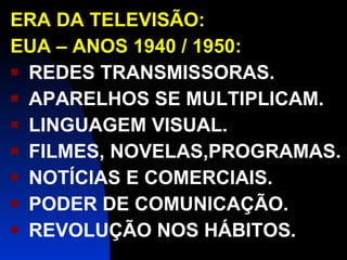 ERA DA TELEVISÃO: EUA – ANOS 1940 / 1950: REDES TRANSMISSORAS. APARELHOS SE MULTIPLICAM. LINGUAGEM VISUAL. FILMES, NOVELAS,PROGRAMAS. NOTÍCIAS E COMERCIAIS. PODER DE COMUNICAÇÃO. REVOLUÇÃO NOS HÁBITOS. 