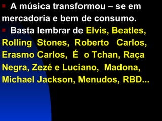 A música transformou – se em  mercadoria e bem de consumo. Basta lembrar de  Elvis, Beatles, Rolling  Stones,  Roberto  Carlos, Erasmo Carlos,  É  o Tchan, Raça Negra, Zezé e Luciano,  Madona, Michael Jackson, Menudos, RBD... 