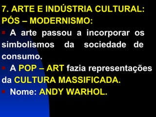 7. ARTE E INDÚSTRIA CULTURAL: PÓS – MODERNISMO: A  arte  passou  a  incorporar  os simbolismos  da  sociedade  de  consumo. A  POP – ART  fazia representações da  CULTURA MASSIFICADA. Nome:  ANDY WARHOL. 