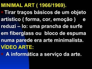 MINIMAL ART ( 1966/1969). Tirar traços básicos de um objeto artístico ( forma, cor, emoção )  e reduzi – lo: uma prancha de surfe em fiberglass ou  bloco de espuma numa parede era arte minimalista. VÍDEO ARTE: A informática a serviço da arte. 