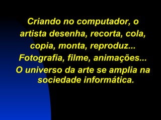 Criando no computador, o artista desenha, recorta, cola, copia, monta, reproduz... Fotografia, filme, animações... O universo da arte se amplia na sociedade informática. 