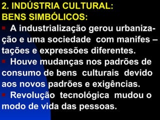 2. INDÚSTRIA CULTURAL: BENS SIMBÓLICOS: A industrialização gerou urbaniza- ção e uma sociedade  com manifes – tações e expressões diferentes. Houve mudanças nos padrões de consumo de bens  culturais  devido aos novos padrões e exigências.  Revolução  tecnológica  mudou o  modo de vida das pessoas. 