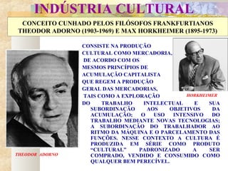 INDÚSTRIA CULTURAL
CONCEITO CUNHADO PELOS FILÓSOFOS FRANKFURTIANOS
THEODOR ADORNO (1903-1969) E MAX HORKHEIMER (1895-1973)
CONSISTE NA PRODUÇÃO
CULTURAL COMO MERCADORIA,
DE ACORDO COM OS
MESMOS PRINCÍPIOS DE
ACUMULAÇÃO CAPITALISTA
QUE REGEM A PRODUÇÃO
GERAL DAS MERCADORIAS,
TAIS COMO A EXPLORAÇÃO
DO TRABALHO INTELECTUAL E SUA
SUBORDINAÇÃO AOS OBJETIVOS DA
ACUMULAÇÃO; O USO INTENSIVO DO
TRABALHO MEDIANTE NOVAS TECNOLOGIAS;
A SUBORDINAÇÃO DO TRABALHADOR AO
RITMO DA MÁQUINA E O PARCELAMENTO DAS
FUNÇÕES. NESSE CONTEXTO A CULTURA É
PRODUZIDA EM SÉRIE COMO PRODUTO
“CULTURAL” PADRONIZADO A SER
COMPRADO, VENDIDO E CONSUMIDO COMO
QUALQUER BEM PERECÍVEL.
THEODOR ADORNO
HORKHEIMER
 