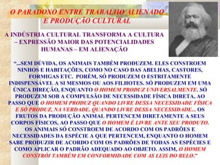 O PARADOXO ENTRE TRABALHO ALIENADO
E PRODUÇÃO CULTURAL
“...SEM DÚVIDA, OS ANIMAIS TAMBÉM PRODUZEM. ELES CONSTROEM
NINHOS E HABITAÇÕES, COMO NO CASO DAS ABELHAS, CASTORES,
FORMIGAS ETC. PORÉM, SÓ PRODUZEM O ESTRITAMENTE
INDISPENSÁVEL A SI MESMOS OU AOS FILHOTES. SÓ PRODUZEM EM UMA
ÚNICA DIREÇÃO, ENQUANTO O HOMEM PRODUZ UNIVERSALMENTE. SÓ
PRODUZEM SOB A COMPULSÃO DE NECESSIDADE FÍSICA DIRETA, AO
PASSO QUE O HOMEM PRODUZ QUANDO LIVRE DESSA NECESSIDADE FÍSICA
E SÓ PRODUZ, NA VERDADE, QUANDO LIVRE DESSA NECESSIDADE... OS
FRUTOS DA PRODUÇÃO ANIMAL PERTENCEM DIRETAMENTE A SEUS
CORPOS FÍSICOS, AO PASSO QUE O HOMEM É LIVRE ANTE SEU PRODUTO.
OS ANIMAIS SÓ CONSTROEM DE ACORDO COM OS PADRÕES E
NECESSIDADES DA ESPÉCIE A QUE PERTENCEM, ENQUANTO O HOMEM
SABE PRODUZIR DE ACORDO COM OS PADRÕES DE TODAS AS ESPÉCIES E
COMO APLICAR O PADRÃO ADEQUADO AO OBJETO. ASSIM, O HOMEM
CONSTRÓI TAMBÉM EM CONFORMIDADE COM AS LEIS DO BELO.”
A INDÚSTRIA CULTURAL TRANSFORMA A CULTURA
– EXPRESSÃO MAIOR DAS POTENCIALIDADES
HUMANAS – EM ALIENAÇÃO
 
