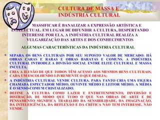 CULTURA DE MASSA E
INDÚSTRIA CULTURAL
ALGUMAS CARACTERÍSTICAS DA INDÚSTRIA CULTURAL
 SEPARA OS BENS CULTURAIS POR SEU SUPOSTO VALOR DE MERCADO: HÁ
OBRAS CARAS E RARAS E OBRAS BARATAS E COMUNS. A INDÚSTRIA
CULTURAL INTRODUZ A DIVISÃO SOCIAL ENTRE ELITE CULTURAL E MASSA
INCULTA.
 CRIA A ILUSÃO DE QUE TODOS TÊM ACESSO AOS MESMOS BENS CULTURAIS,
CADA UM ESCOLHENDO LIVREMENTE O QUE DESEJA;
 A INDÚSTRIA CULTURAL VENDE CULTURA. PARA TANTO CRIA UMA FIGURA
CHAMADA ESPECTADOR MÉDIO, OUVINTE MÉDIO E LEITOR MÉDIO. A MÉDIA
É O SENSO-COMUM CRISTALIZADO.
 DEFINE A CULTURA COMO LAZER E ENTRETENIMENTO, DIVERSÃO E
DISTRAÇÃO, DE MODO QUE TUDO O QUE NAS OBRAS DE ARTE E DE
PENSAMENTO SIGNIFICA TRABALHO DA SENSIBILIDADE, DA IMAGINAÇÃO,
DA INTELEIGÊNCIA, DA REFLEXÃO E DA CRÍTICA NÃO TEM INTERESSE, NÃO
VENDE.
MASSIFICAR É BANALIZAR A EXPRESSÃO ARTÍSTICA E
INTELECTUAL. EM LUGAR DE DIFUNDIR A CULTURA, DESPERTANDO
INTERESSE POR ELA, A INDÚSTRIA CULTURAL REALIZA A
VULGARIZAÇÃO DAS ARTES E DOS CONHECIMENTOS
 