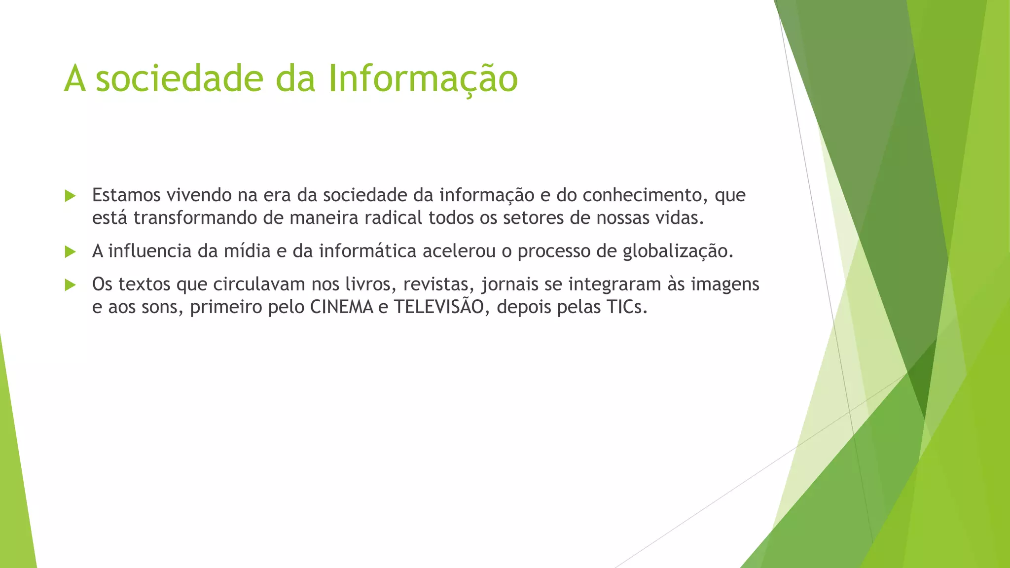 A sociedade da Informação
Estamos vivendo na era da sociedade da informação e do conhecimento, que
está transformando de maneira radical todos os setores de nossas vidas.
A influencia da mídia e da informática acelerou o processo de globalização.
Os textos que circulavam nos livros, revistas, jornais se integraram às imagens
e aos sons, primeiro pelo CINEMA e TELEVISÃO, depois pelas TICs.