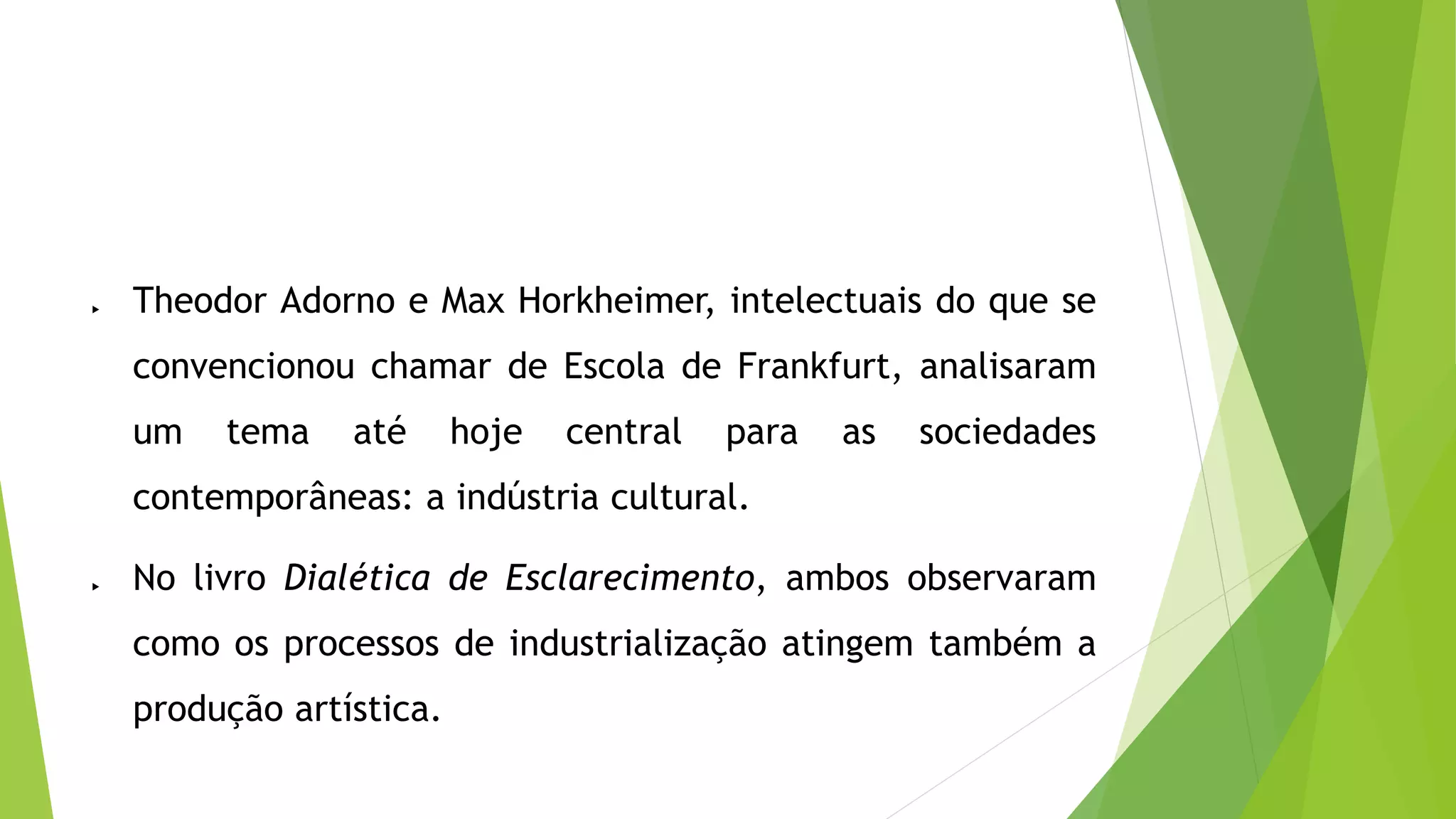  Theodor Adorno e Max Horkheimer, intelectuais do que se
convencionou chamar de Escola de Frankfurt, analisaram
um tema até hoje central para as sociedades
contemporâneas: a indústria cultural.
No livro Dialética de Esclarecimento, ambos observaram
como os processos de industrialização atingem também a
produção artística.