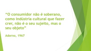 “O consumidor não é soberano,
como indústria cultural que fazer
crer, não é o seu sujeito, mas o
seu objeto”
Adorno, 1967
 
