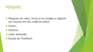 PESQUISE:
 Pesquise em sites, livros e/ou artigos e registre
um resumo em seu caderno sobre:
 Conar;
 Catarse;
 Lazer alienado;
 Escola de Frankfurt.
 