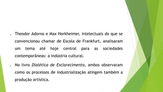  Theodor Adorno e Max Horkheimer, intelectuais do que se
convencionou chamar de Escola de Frankfurt, analisaram
um tema até hoje central para as sociedades
contemporâneas: a indústria cultural.
 No livro Dialética de Esclarecimento, ambos observaram
como os processos de industrialização atingem também a
produção artística.
 