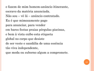 e fazem de mim homem-anúncio itinerante, escravo da matéria anunciada. Não sou – vê lá – anúncio contratado. Eu é que mimosamente pago para anunciar, para vender em bares festas praias pérgulas piscinas, e bem à vista exibo esta etiqueta global no corpo que desiste de ser veste e sandália de uma essência tão viva independente, que moda ou suborno algum a compromete. 