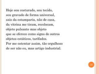 Hoje sou costurado, sou tecido, sou gravado de forma universal, saio da estamparia, não de casa, da vitrina me tiram, recolocam, objeto pulsante mas objeto que se oferece como signo de outros objetos estáticos, tarifados. Por me ostentar assim, tão orgulhoso de ser não eu, mas artigo industrial. 