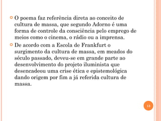 O poema faz referência direta ao conceito de cultura de massa, que segundo Adorno é uma forma de controle da consciência pelo emprego de meios como o cinema, o rádio ou a imprensa. De acordo com a Escola de Frankfurt o surgimento da cultura de massa, em meados do século passado, deveu-se em grande parte ao desenvolvimento do projeto iluminista que desencadeou uma crise ética e epistemológica dando origem por fim a já referida cultura de massa. 