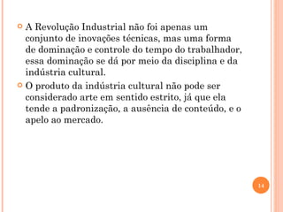 A Revolução Industrial não foi apenas um conjunto de inovações técnicas, mas uma forma de dominação e controle do tempo do trabalhador, essa dominação se dá por meio da disciplina e da indústria cultural. O produto da indústria cultural não pode ser considerado arte em sentido estrito, já que ela tende a padronização, a ausência de conteúdo, e o apelo ao mercado. 