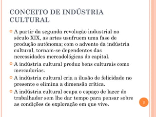 CONCEITO DE INDÚSTRIA CULTURAL A partir da segunda revolução industrial no século XIX, as artes usufruem uma fase de produção autônoma; com o advento da indústria cultural, tornam-se dependentes das necessidades mercadológicas do capital. A indústria cultural produz bens culturais como mercadorias. A indústria cultural cria a ilusão de felicidade no presente e elimina a dimensão crítica. A indústria cultural ocupa o espaço de lazer do trabalhador sem lhe dar tempo para pensar sobre as condições de exploração em que vive. 