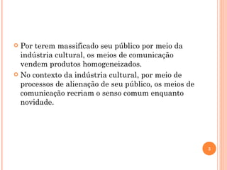 Por terem massificado seu público por meio da indústria cultural, os meios de comunicação vendem produtos homogeneizados. No contexto da indústria cultural, por meio de processos de alienação de seu público, os meios de comunicação recriam o senso comum enquanto novidade. 