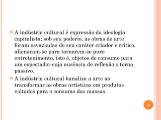 A indústria cultural é expressão da ideologia capitalista; sob seu poderio, as obras de arte foram esvaziadas de seu caráter criador e crítico, alienaram-se para tornarem-se puro entretenimento, isto é, objetos de consumo para um espectador cuja ausência de reflexão o torna passivo. A indústria cultural banaliza a arte ao transformar as obras artísticas em produtos voltados para o consumo das massas. 