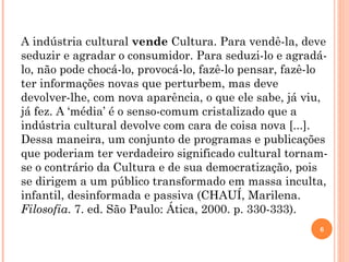 A indústria cultural  vende  Cultura. Para vendê-la, deve seduzir e agradar o consumidor. Para seduzi-lo e agradá-lo, não pode chocá-lo, provocá-lo, fazê-lo pensar, fazê-lo ter informações novas que perturbem, mas deve devolver-lhe, com nova aparência, o que ele sabe, já viu, já fez. A ‘média’ é o senso-comum cristalizado que a indústria cultural devolve com cara de coisa nova [...]. Dessa maneira, um conjunto de programas e publicações que poderiam ter verdadeiro significado cultural tornam-se o contrário da Cultura e de sua democratização, pois se dirigem a um público transformado em massa inculta, infantil, desinformada e passiva (CHAUÍ, Marilena.  Filosofia .  7. ed. São Paulo: Ática, 2000. p. 330-333). 