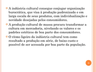 A indústria cultural consegue conjugar organização burocrática, que visa à produção padronizada e em larga escala de seus produtos, com individualização e novidade desejadas pelos consumidores. A produção cultural de massa procura transformar a cultura em mercadoria, nivelando os valores e os padrões estéticos de boa parte dos consumidores. O ritmo ligeiro da indústria cultural tem como resultado a produção em série, de baixo custo e possível de ser acessada por boa parte da população. 