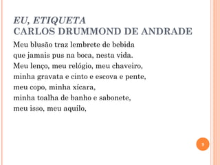 EU, ETIQUETA CARLOS DRUMMOND DE ANDRADE Meu blusão traz lembrete de bebida que jamais pus na boca, nesta vida. Meu lenço, meu relógio, meu chaveiro, minha gravata e cinto e escova e pente, meu copo, minha xícara, minha toalha de banho e sabonete, meu isso, meu aquilo, 