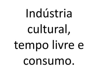 Indústria
cultural,
tempo livre e
consumo.

 