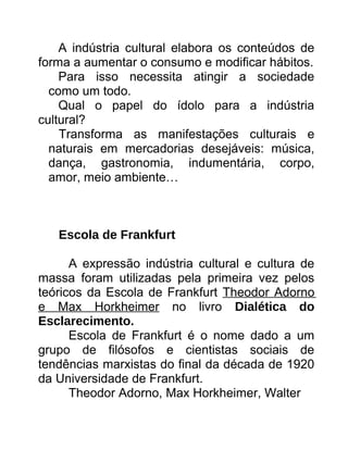 A indústria cultural elabora os conteúdos de
forma a aumentar o consumo e modificar hábitos.
Para isso necessita atingir a sociedade
como um todo.
Qual o papel do ídolo para a indústria
cultural?
Transforma as manifestações culturais e
naturais em mercadorias desejáveis: música,
dança, gastronomia, indumentária, corpo,
amor, meio ambiente…
Escola de Frankfurt
A expressão indústria cultural e cultura de
massa foram utilizadas pela primeira vez pelos
teóricos da Escola de Frankfurt Theodor Adorno
e Max Horkheimer no livro Dialética do
Esclarecimento.
Escola de Frankfurt é o nome dado a um
grupo de filósofos e cientistas sociais de
tendências marxistas do final da década de 1920
da Universidade de Frankfurt.
Theodor Adorno, Max Horkheimer, Walter
 