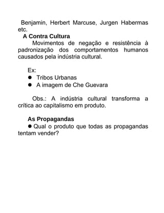 Benjamin, Herbert Marcuse, Jurgen Habermas
etc.
A Contra Cultura
Movimentos de negação e resistência à
padronização dos comportamentos humanos
causados pela indústria cultural.
Ex:
Tribos Urbanas
A imagem de Che Guevara
Obs.: A indústria cultural transforma a
crítica ao capitalismo em produto.
As Propagandas
Qual o produto que todas as propagandas
tentam vender?
 
