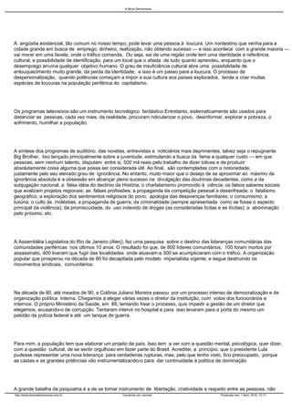 .. A Nova Democracia ..




A angústia existencial, tão comum no nosso tempo, pode levar uma pessoa à loucura. Um nordestino que venha para a
cidade grande em busca de emprego, dinheiro, realização, não obtendo sucesso — e isso acontece com a grande maioria —
vai morar em uma favela, onde o tráfico comanda. Ou seja, sai de uma região onde tem uma identidade e referência
cultural, e possibilidade de identificação, para um local que o afasta de tudo quanto aprendeu, enquanto que o
desemprego arruína qualquer objetivo humano. O grau de insuficiência cultural abre uma possibilidade de
enlouquecimento muito grande, da perda da identidade, e isso é um passo para a loucura. O processo de
despersonalização, quando potências começam a impor a sua cultura aos países explorados, tende a criar muitas
espécies de loucuras na população periférica do capitalismo.




Os programas televisivos são um instrumento tecnológico fantástico.Entretanto, sistematicamente são usados para
distanciar as pessoas, cada vez mais, da realidade, procuram ridicularizar o povo, desinformar, explorar a pobreza, o
sofrimento, humilhar a população.




A síntese dos programas de auditório, das novelas, entrevistas e noticiários mais deprimentes, talvez seja o repugnante
Big Brother, lixo lançado principalmente sobre a juventude, estimulando a busca da fama a qualquer custo — em que
pessoas, sem nenhum talento, disputam entre si, 500 mil reais pelo trabalho de dizer tolices e de produzir
absolutamente coisa alguma que possa ser considerada útil. Ao final, são contempladas com a notoriedade,
justamente pelo seu elevado grau de ignorância. No entanto, muito maior que o desejo de se aproximar ao máximo da
ignorância absoluta é a obsessão em alcançar pleno sucesso na divulgação das doutrinas decadentes, como a da
subjugação nacional, a falsa idéia do declínio da História; o charlatanismo promovido à ciência; os falsos saberes sociais
que avalizam projetos regionais; as falsas profissões; a propaganda da competição pessoal e desenfreada; o fatalismo
geográfico; a exploração dos sentimentos religiosos do povo; apologia das desavenças familiares; o consumismo; a
luxúria; o culto às moléstias; a propaganda de guerra; da criminalidade (sempre apresentada como se fosse o aspecto
principal da violência); da promiscuidade, do uso indevido de drogas (as consideradas lícitas e as ilícitas); a abominação
pelo próximo, etc.




A Assembléia Legislativa do Rio de Janeiro (Alerj), fez uma pesquisa sobre o destino das lideranças comunitárias das
comunidades periféricas nos últimos 10 anos. O resultado foi que, de 800 líderes comunitários, 100 foram mortos por
assassinato, 400 tiveram que fugir das localidades onde atuavam e 300 se acumpliciaram com o tráfico. A organização
popular que prosperou na década de 80 foi decapitada pelo modelo imperialista vigente, e segue destruindo os
movimentos sindicais, comunitários.




Na década de 80, até meados de 90, a Colônia Juliano Moreira passou por um processo intenso de democratização e de
organização política interna. Chegamos a eleger várias vezes o diretor da instituição, com votos dos funcionários e
internos. O próprio Ministério da Saúde, em 88, tentando frear o processo, quis impedir a gestão de um diretor que
elegemos, acusando-o de corrupção. Tentaram intervir no hospital e para isso levaram para a porta do mesmo um
pelotão da polícia federal e até um tanque de guerra.




Para mim, a população tem que elaborar um projeto de país. Isso tem a ver com a questão mental, psicológica, quer dizer,
com a questão cultural, de se sentir orgulhoso em fazer parte do Brasil. Acreditei, a princípio, que o presidente Lula
pudesse representar uma nova liderança para verdadeiras rupturas, mas, pelo que tenho visto, fico preocupado, porque
as castas e as grandes potências vão instrumentalizando-o para dar continuidade à política de dominação.




A grande batalha da psiquiatria é a de se tornar instrumento de libertação, criatividade e respeito entre as pessoas, não
http://www.anovademocracia.com.br                 Fornecido por Joomla!                        Produzido em: 1 April, 2010, 10:17
 