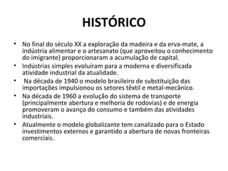 HISTÓRICO
• No final do século XX a exploração da madeira e da erva-mate, a
  indústria alimentar e o artesanato (que aproveitou o conhecimento
  do imigrante) proporcionaram a acumulação de capital.
• Indústrias simples evoluíram para a moderna e diversificada
  atividade industrial da atualidade.
• Na década de 1940 o modelo brasileiro de substituição das
  importações impulsionou os setores têxtil e metal-mecânico.
• Na década de 1960 a evolução do sistema de transporte
  (principalmente abertura e melhoria de rodovias) e de energia
  promoveram o avanço do consumo e também das atividades
  industriais.
• Atualmente o modelo globalizante tem canalizado para o Estado
  investimentos externos e garantido a abertura de novas fronteiras
  comerciais.
 