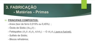 3. FABRICAÇÃO
- Matérias - Primas
IV. PRINCIPAIS COMPOSTOS:
- Areia (teor de ferro 0,015% ou 0,45%) ;
- Óxido de Sódio (𝑁𝑎2 𝑂) ;
- Feldspaltos (𝑅2 𝑂. 𝐴𝑙2 𝑂3. 6𝑆𝑖𝑂2) − O 𝐴𝑙2 𝑂3 ( puro e fusível);
- Sulfato de Sódio;
- Blocos refratários;
 