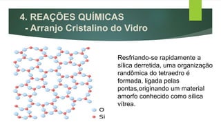 4. REAÇÕES QUÍMICAS
- Arranjo Cristalino do Vidro
Resfriando-se rapidamente a
sílica derretida, uma organização
randômica do tetraedro é
formada, ligada pelas
pontas,originando um material
amorfo conhecido como sílica
vítrea.
 
