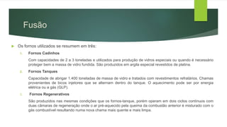  Os fornos utilizados se resumem em três:
1. Fornos Cadinhos
Com capacidades de 2 a 3 toneladas e utilizados para produção de vidros especiais ou quando é necessário
proteger bem a massa de vidro fundida. São produzidos em argila especial revestidos de platina.
2. Fornos Tanques
Capacidade de abrigar 1.400 toneladas de massa de vidro e tratados com revestimentos refratários. Chamas
provenientes de bicos injetores que se alternam dentro do tanque. O aquecimento pode ser por energia
elétrica ou a gás (GLP).
3. Fornos Regenerativos
São produzidos nas mesmas condições que os fornos-tanque, porém operam em dois ciclos contínuos com
duas câmaras de regeneração onde o ar pré-aquecido pela queima da combustão anterior é misturado com o
gás combustível resultando numa nova chama mais quente e mais limpa.
Fusão
 