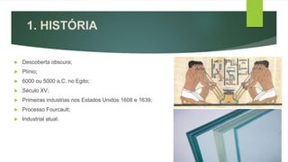 1. HISTÓRIA
 Descoberta obscura;
 Plínio;
 6000 ou 5000 a.C. no Egito;
 Século XV;
 Primeiras industrias nos Estados Unidos 1608 e 1639;
 Processo Fourcault;
 Industrial atual.
 
