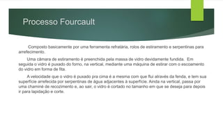 Processo Fourcault
Composto basicamente por uma ferramenta refratária, rolos de estiramento e serpentinas para
arrefecimento.
Uma câmara de estiramento é preenchida pela massa de vidro devidamente fundida. Em
seguida o vidro é puxado do forno, na vertical, mediante uma máquina de estirar com o escoamento
do vidro em forma de fita.
A velocidade que o vidro é puxado pra cima é a mesma com que flui através da fenda, e tem sua
superfície arrefecida por serpentinas de água adjacentes à superfície. Ainda na vertical, passa por
uma chaminé de recozimento e, ao sair, o vidro é cortado no tamanho em que se deseja para depois
ir para lapidação e corte.
 