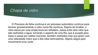O Processo de folha contínua é um processo automático contínuo para
laminar grosseiramente o vidro numa fita contínua. Depois de fundido, o
vidro escoa por uma ampla boca em refratário, passa entre dois rolos que
são resfriados a água, tomando o aspecto de uma fita, que é puxada para
baixo e passa por roletes menores, também resfriados mas que giram com
uma velocidade maior que o dos rolos laminadores. Depois segue para
recozimento e/ou corte.
Chapa de vidro
 