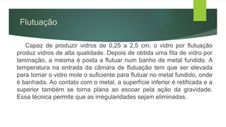Flutuação
Capaz de produzir vidros de 0,25 a 2,5 cm, o vidro por flutuação
produz vidros de alta qualidade. Depois de obtida uma fita de vidro por
laminação, a mesma é posta a flutuar num banho de metal fundido. A
temperatura na entrada da câmara de flutuação tem que ser elevada
para tornar o vidro mole o suficiente para flutuar no metal fundido, onde
é banhada. Ao contato com o metal, a superfície inferior é retificada e a
superior também se torna plana ao escoar pela ação da gravidade.
Essa técnica permite que as irregularidades sejam eliminadas.
 