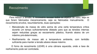 Recozimento
Para reduzir a tensão, é necessário recozer todos os objetos de vidro, seja os
que foram fabricados mecanicamente, seja os fabricados manualmente. O
recozimento envolve, resumidamente, duas operações:
• Manutenção da massa de vidro acima de uma certa temperatura crítica
durante um tempo suficientemente dilatado para que as tensões internas
sejam reduzidas graças ao escoamento plástico, ficando abaixo de um
máximo pré-determinado;
• Resfriamento da massa até a temperatura ambiente, com lentidão
suficiente para manter a tensão abaixo desse máximo.
O forno de recozimento (LEHR) é uma câmara aquecida, onde a taxa de
resfriamento pode ser controlada.
 