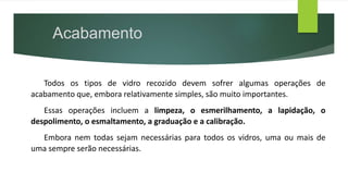 Todos os tipos de vidro recozido devem sofrer algumas operações de
acabamento que, embora relativamente simples, são muito importantes.
Essas operações incluem a limpeza, o esmerilhamento, a lapidação, o
despolimento, o esmaltamento, a graduação e a calibração.
Embora nem todas sejam necessárias para todos os vidros, uma ou mais de
uma sempre serão necessárias.
Acabamento
 