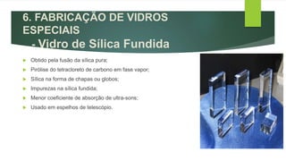 6. FABRICAÇÃO DE VIDROS
ESPECIAIS
- Vidro de Sílica Fundida
 Obtido pela fusão da sílica pura;
 Pirólise do tetracloreto de carbono em fase vapor;
 Sílica na forma de chapas ou globos;
 Impurezas na sílica fundida;
 Menor coeficiente de absorção de ultra-sons;
 Usado em espelhos de telescópio.
 
