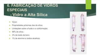  Vycor;
 Propriedades próximas das da sílica;
 Limitações sobre a fusão e a conformação;
 96% de sílica;
 3% de óxido de boro;
 1% de alumina e óxidos alcalinos.
6. FABRICAÇÃO DE VIDROS
ESPECIAIS
- Vidro a Alta Sílica
 