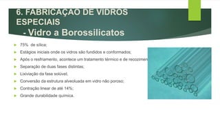  75% de sílica;
 Estágios iniciais onde os vidros são fundidos e conformados;
 Após o resfriamento, acontece um tratamento térmico e de recozimento;
 Separação de duas fases distintas;
 Lixiviação da fase solúvel;
 Conversão da estrutura alveoluada em vidro não poroso;
 Contração linear de até 14%;
 Grande durabilidade química.
6. FABRICAÇÃO DE VIDROS
ESPECIAIS
- Vidro a Borossilicatos
 