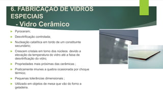  Pyroceram;
 Desvitrificação controlada;
 Nucleação catalítica em tordo de um constituinte
secundário;
 Crescem cristais em torno dos núcleos devido a
elevação da temperatura do vidro até a faixa de
desvitrificação do vidro;
 Propriedades mais próximas das cerâmicas ;
 Praticamente imunes a quebra ocasionada por choque
térmico;
 Pequenas tolerâncias dimensionais ;
 Utilizado em objetos de mesa que vão do forno a
geladeira.
6. FABRICAÇÃO DE VIDROS
ESPECIAIS
- Vidro Cerâmico
 
