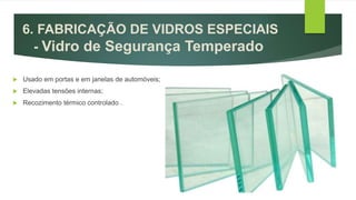  Usado em portas e em janelas de automóveis;
 Elevadas tensões internas;
 Recozimento térmico controlado .
6. FABRICAÇÃO DE VIDROS ESPECIAIS
- Vidro de Segurança Temperado
 