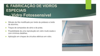  Silicato de lítio modificado por óxido de potássio e óxido
de alumínio;
 Traços de compostos de cério e de prata;
 Possibilidade de uma reprodução em vidro muito exata e
com mínimos detalhes;
 Aplicação em chapas de circuitos elétricos em vidro.
6. FABRICAÇÃO DE VIDROS
ESPECIAIS
- Vidro Fotossensível
 