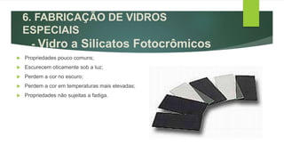  Propriedades pouco comuns;
 Escurecem oticamente sob a luz;
 Perdem a cor no escuro;
 Perdem a cor em temperaturas mais elevadas;
 Propriedades não sujeitas a fadiga.
6. FABRICAÇÃO DE VIDROS
ESPECIAIS
- Vidro a Silicatos Fotocrômicos
 