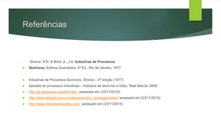 Referências
• Shreve, R.N. & Brink Jr., J.A. Indústrias de Processos
 Químicos, Editora Guanabara, 4ª Ed., Rio de Janeiro, 1977.
 Indústrias de Processos Químicos, Shreve – 4ª edição (1977)
 Apostila de processos Industriais – Indústria de alumínio e Vidro, Real Marcia, 2009.
 http://pt.wikipedia.org/wiki/Vidro, acessado em (23/11/2015)
 http://www.fazfacil.com.br/materiais/vidro_reciclagem.html, acessado em (23/11/2015)
 http://www.vidrostemperado.com/, acessado em (23/11/2015)
 