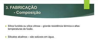 3. FABRICAÇÃO
- Composição
 Sílica fundida ou sílica vitrosa – grande resistência térmica e altas
temperaturas de fusão.
 Silicatos alcalinos – são solúveis em água.
 