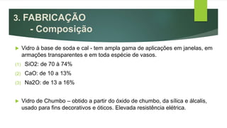  Vidro à base de soda e cal - tem ampla gama de aplicações em janelas, em
armações transparentes e em toda espécie de vasos.
(1) SiO2: de 70 à 74%
(2) CaO: de 10 a 13%
(3) Na2O: de 13 a 16%
 Vidro de Chumbo – obtido a partir do óxido de chumbo, da sílica e álcalis,
usado para fins decorativos e óticos. Elevada resistência elétrica.
3. FABRICAÇÃO
- Composição
 